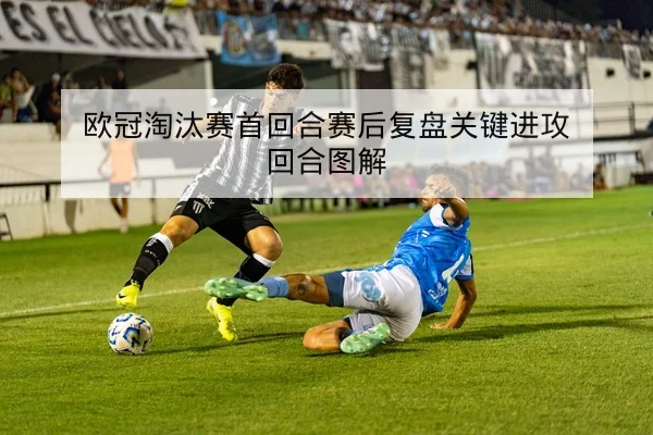 欧冠淘汰赛首回合赛后复盘关键进攻回合图解