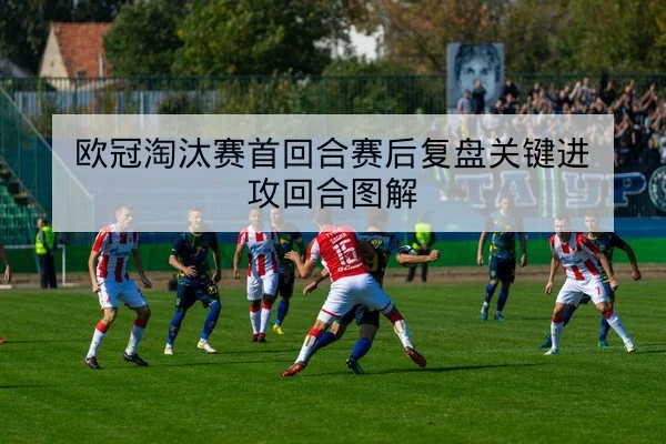 欧冠淘汰赛首回合赛后复盘关键进攻回合图解