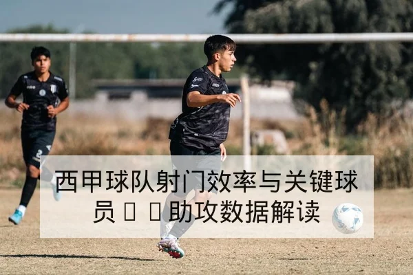 西甲球队射门效率与关键球员xG助攻数据解读