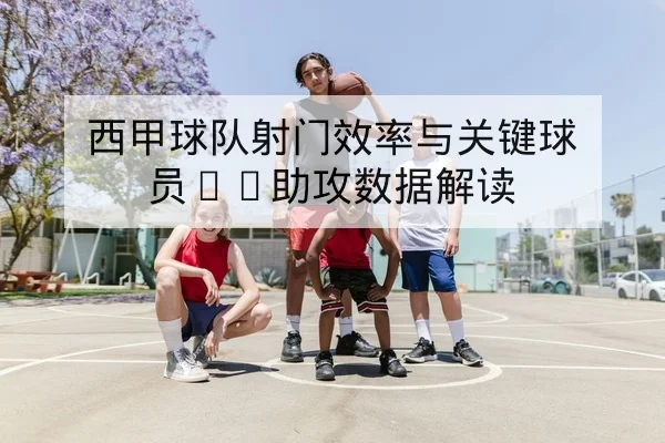 西甲球队射门效率与关键球员xG助攻数据解读